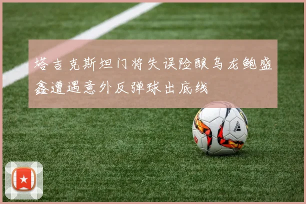 塔吉克斯坦门将失误险酿乌龙鲍盛鑫遭遇意外反弹球出底线