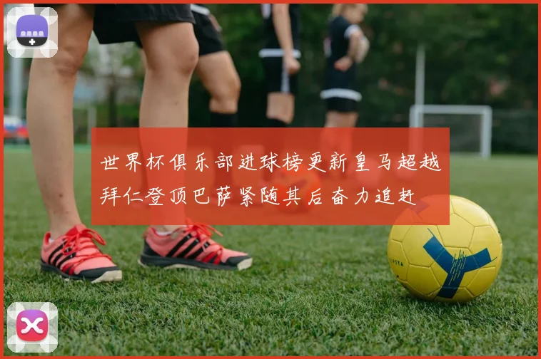 世界杯俱乐部进球榜更新皇马超越拜仁登顶巴萨紧随其后奋力追赶