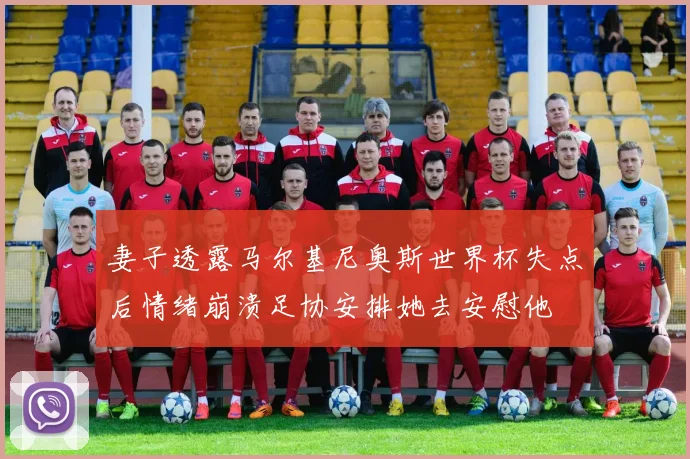 妻子透露马尔基尼奥斯世界杯失点后情绪崩溃足协安排她去安慰他