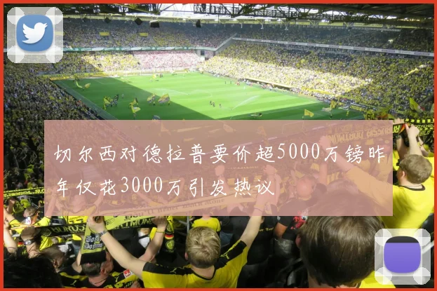 切尔西对德拉普要价超5000万镑昨年仅花3000万引发热议