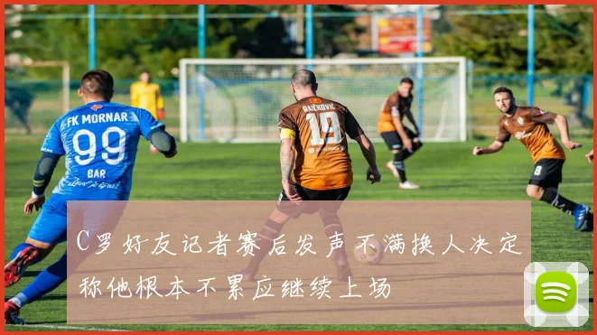 C罗好友记者赛后发声不满换人决定称他根本不累应继续上场