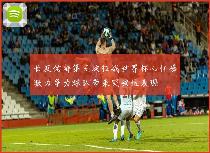 长友佑都第五次征战世界杯心怀感激力争为球队带来突破性表现