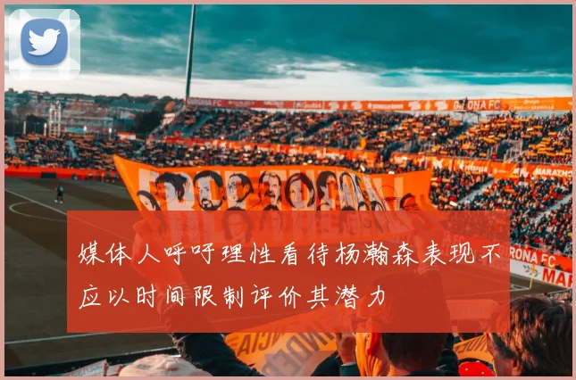 媒体人呼吁理性看待杨瀚森表现不应以时间限制评价其潜力