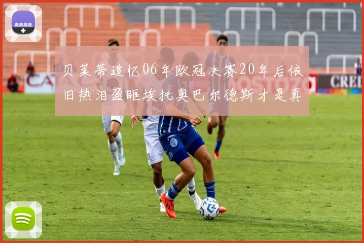 贝莱蒂追忆06年欧冠决赛20年后依旧热泪盈眶埃托奥巴尔德斯才是真正的英雄
