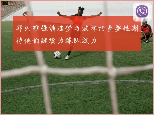 邓利维强调追梦与波津的重要性期待他们继续为球队效力