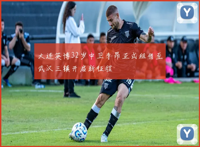 大连英博32岁中卫李昂正式租借至武汉三镇开启新征程