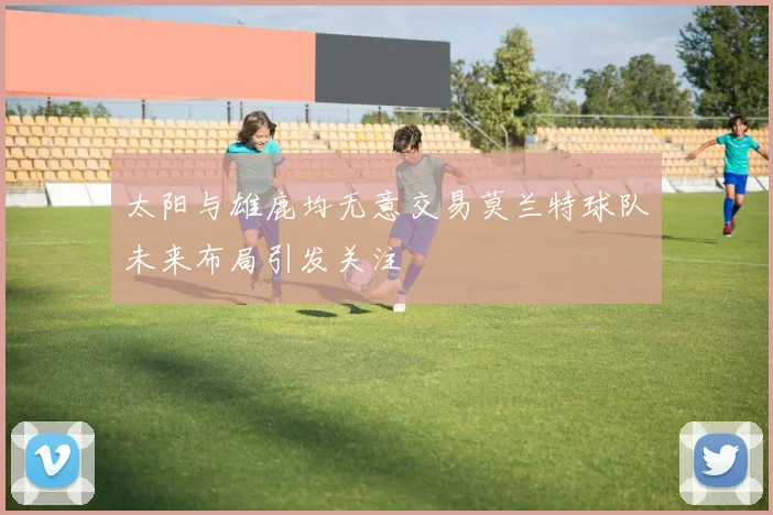 太阳与雄鹿均无意交易莫兰特球队未来布局引发关注