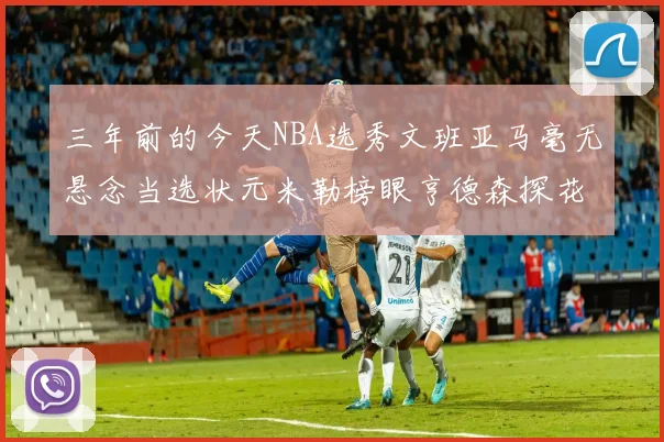 三年前的今天NBA选秀文班亚马毫无悬念当选状元米勒榜眼亨德森探花成就传奇时刻