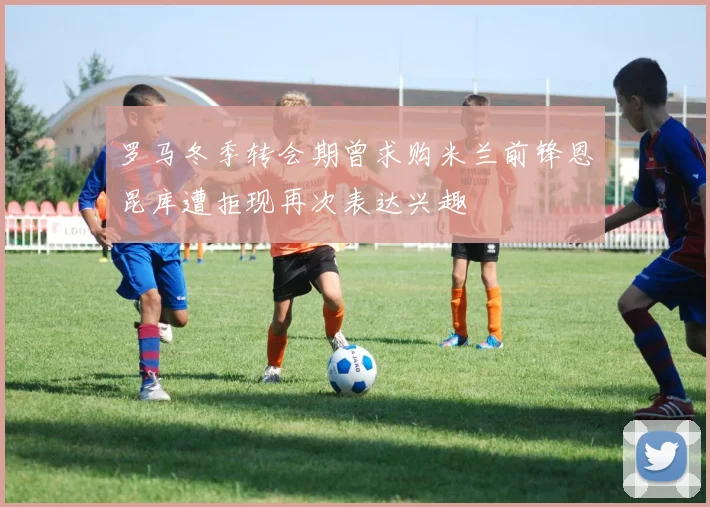 罗马冬季转会期曾求购米兰前锋恩昆库遭拒现再次表达兴趣