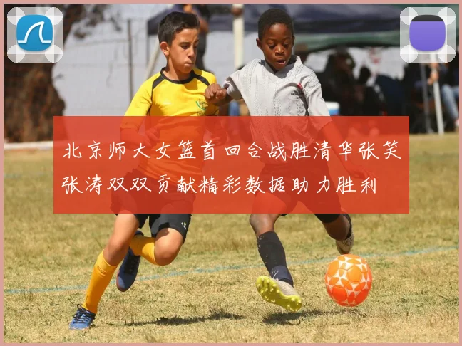 北京师大女篮首回合战胜清华张笑张涛双双贡献精彩数据助力胜利