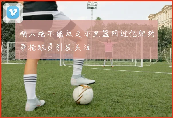 湖人绝不能放走小里篮网过亿肥约争抢球员引发关注