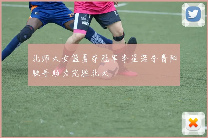 北师大女篮勇夺冠军李星若李青阳联手助力完胜北大