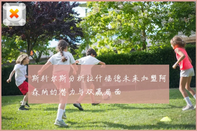 斯科尔斯分析拉什福德未来加盟阿森纳的潜力与双赢局面