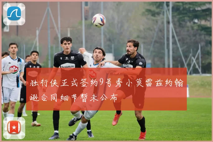 独行侠正式签约9号秀小莫雷兹约翰逊合同细节暂未公布