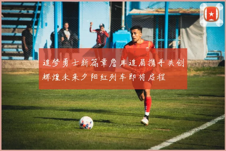 追梦勇士新篇章詹库追眉携手共创辉煌未来夕阳红列车即将启程