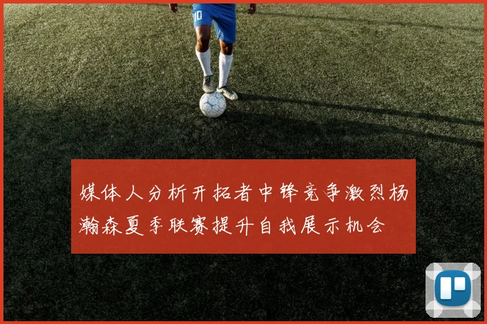 媒体人分析开拓者中锋竞争激烈杨瀚森夏季联赛提升自我展示机会